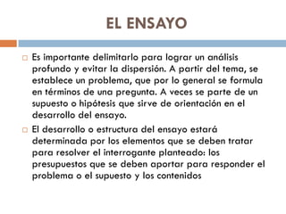 EL ENSAYO
 Es importante delimitarlo para lograr un análisis
profundo y evitar la dispersión. A partir del tema, se
establece un problema, que por lo general se formula
en términos de una pregunta. A veces se parte de un
supuesto o hipótesis que sirve de orientación en el
desarrollo del ensayo.
 El desarrollo o estructura del ensayo estará
determinada por los elementos que se deben tratar
para resolver el interrogante planteado: los
presupuestos que se deben aportar para responder el
problema o el supuesto y los contenidos
 