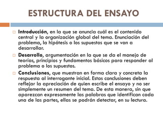 ESTRUCTURA DEL ENSAYO
 Introducción, en la que se anuncia cuál es el contenido
central y la organización global del tema. Enunciación del
problema, la hipótesis o los supuestos que se van a
desarrollar.
 Desarrollo, argumentación en la que se da el manejo de
teorías, principios y fundamentos básicos para responder al
problema o los supuestos.
 Conclusiones, que muestran en forma clara y concreta la
respuesta al interrogante inicial. Estas conclusiones deben
reflejar la apreciación de quien escribe el ensayo y no ser
simplemente un resumen del tema. De esta manera, sin que
aparezcan expresamente las palabras que identifican cada
una de las partes, ellas se podrán detectar, en su lectura.
 