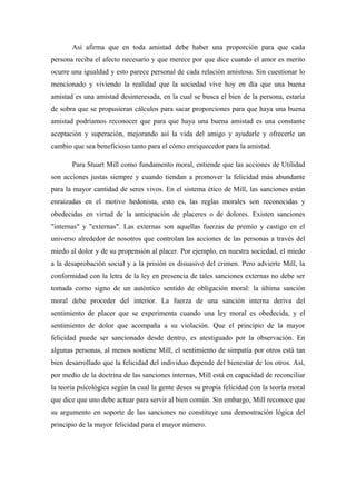 Así afirma que en toda amistad debe haber una proporción para que cada
persona reciba el afecto necesario y que merece por que dice cuando el amor es merito
ocurre una igualdad y esto parece personal de cada relación amistosa. Sin cuestionar lo
mencionado y viviendo la realidad que la sociedad vive hoy en día que una buena
amistad es una amistad desinteresada, en la cual se busca el bien de la persona, estaría
de sobra que se propusieran cálculos para sacar proporciones para que haya una buena
amistad podríamos reconocer que para que haya una buena amistad es una constante
aceptación y superación, mejorando así la vida del amigo y ayudarle y ofrecerle un
cambio que sea beneficioso tanto para el cómo enriquecedor para la amistad.
Para Stuart Mill como fundamento moral, entiende que las acciones de Utilidad
son acciones justas siempre y cuando tiendan a promover la felicidad más abundante
para la mayor cantidad de seres vivos. En el sistema ético de Mill, las sanciones están
enraizadas en el motivo hedonista, esto es, las reglas morales son reconocidas y
obedecidas en virtud de la anticipación de placeres o de dolores. Existen sanciones
"internas" y "externas". Las externas son aquellas fuerzas de premio y castigo en el
universo alrededor de nosotros que controlan las acciones de las personas a través del
miedo al dolor y de su propensión al placer. Por ejemplo, en nuestra sociedad, el miedo
a la desaprobación social y a la prisión es disuasivo del crimen. Pero advierte Mill, la
conformidad con la letra de la ley en presencia de tales sanciones externas no debe ser
tomada como signo de un auténtico sentido de obligación moral: la última sanción
moral debe proceder del interior. La fuerza de una sanción interna deriva del
sentimiento de placer que se experimenta cuando una ley moral es obedecida, y el
sentimiento de dolor que acompaña a su violación. Que el principio de la mayor
felicidad puede ser sancionado desde dentro, es atestiguado por la observación. En
algunas personas, al menos sostiene Mill, el sentimiento de simpatía por otros está tan
bien desarrollado que la felicidad del individuo depende del bienestar de los otros. Así,
por medio de la doctrina de las sanciones internas, Mill está en capacidad de reconciliar
la teoría psicológica según la cual la gente desea su propia felicidad con la teoría moral
que dice que uno debe actuar para servir al bien común. Sin embargo, Mill reconoce que
su argumento en soporte de las sanciones no constituye una demostración lógica del
principio de la mayor felicidad para el mayor número.
 