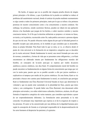 De hecho, él arguye que no es posible dar ninguna prueba directa de ningún
primer principio o fin último, y que el problema de la prueba en realidad se reduce al
problema del asentimiento racional, donde el carácter de prueba mediante razonamiento
es algo común a todos los primeros principios, tanto por lo que se refiere a las primeras
premisas de nuestro conocimiento como a las concernientes a nuestra conducta. Sin
embargo, las primeras, siendo cuestiones fácticas, pueden ser objeto de una apelación
directa a las facultades que juzgan de los hechos, a saber nuestros sentidos y nuestra
conciencia interna. Si el fin que la doctrina utilitarista se propone a sí misma no fuese,
en teoría y en la práctica, reconocido como fin, nada podría convencer a persona alguna
de que era tal cosa. No puede ofrecerse razón alguna de por qué la felicidad general es
deseable excepto que cada persona, en la medida en que considera que es alcanzable,
desea su propia felicidad. Para Kant todo lo que se mira, se ve, se observa desde el
punto de vista universal es la formación de un imperativo categórico que se descubre
por la razón universal. Donde fundamentar la moral; una moral formada por una serie
de normas, costumbres y formas de vida que se presentan como obligatorias, y en Kant
encontramos un elaborado intento por fundamentar las obligaciones morales del
hombre, en conceptos de la razón pura que se expresa por medio de juicios
analíticos y juicios sintéticos, nos dice Kant. El comportamiento moral del hombre no
puede encontrar su fundamentación en alguna forma de conocimiento que tenga que ver
con la razón pura, puesto que no es posible acceder a ello por juicios analíticos o
explicativos ni tampoco por medio de los juicios sintéticos. En esta forma, Kant se vio
precisado a buscar otro camino para fundamentar la moral, en conclusión que persigue
Kant es fundamentar una Ética Racional Universal basada en leyes que determinan la
voluntad y que no puede estar sustentada en la pluralidad de fines, puesto que éstos
varían y son contingentes. Si puede haber una Ética Racional, ésta descansará sobre
principios universales y no sobre relativismos culturales, históricos, etcétera, de allí que
formula el imperativo categórico de varias maneras, que considera equivalentes a pesar
de ser sorprendentemente diferentes. La formulación antes presentada es la más
conocida. Un principio muy importante que expresa es el de la exigencia de respeto a
las personas. El autor se ha caracterizado por una defensa de la dignidad humana pero
según la concepción de Guisán es el principal responsable de la despersonalización de
los seres humanos al despreciar las pasiones y lo genuino.
 