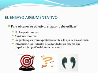 EL ENSAYO ARGUMENTATIVO
Para obtener su objetivo, el autor debe utilizar:
Un lenguaje preciso.
Alusiones directas.
Preguntas que creen expectativa frente a lo que se va a afirmar.
Introducir citas textuales de autoridades en el tema que
respalden la opinión del autor del ensayo.
