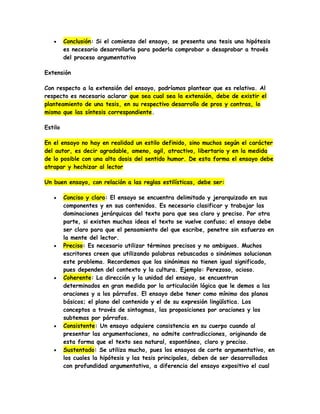  Conclusión: Si el comienzo del ensayo, se presenta una tesis una hipótesis
es necesario desarrollarla para poderla comprobar o desaprobar a través
del proceso argumentativo
Extensión
Con respecto a la extensión del ensayo, podríamos plantear que es relativa. Al
respecto es necesario aclarar que sea cual sea la extensión, debe de existir el
planteamiento de una tesis, en su respectivo desarrollo de pros y contras, lo
mismo que las síntesis correspondiente.
Estilo
En el ensayo no hay en realidad un estilo definido, sino muchos según el carácter
del autor, es decir agradable, ameno, agil, atractivo, libertario y en la medida
de lo posible con una alta dosis del sentido humor. De esta forma el ensayo debe
atrapar y hechizar al lector
Un buen ensayo, con relación a las reglas estilísticas, debe ser:
 Conciso y claro: El ensayo se encuentra delimitado y jerarquizado en sus
componentes y en sus contenidos. Es necesario clasificar y trabajar las
dominaciones jerárquicas del texto para que sea claro y preciso. Por otra
parte, si existen muchas ideas el texto se vuelve confuso; el ensayo debe
ser claro para que el pensamiento del que escribe, penetre sin esfuerzo en
la mente del lector.
 Preciso: Es necesario utilizar términos precisos y no ambiguos. Muchos
escritores creen que utilizando palabras rebuscadas o sinónimos solucionan
este problema. Recordemos que los sinónimos no tienen igual significado,
pues dependen del contexto y la cultura. Ejemplo: Perezoso, ocioso.
 Coherente: La dirección y la unidad del ensayo, se encuentran
determinados en gran medida por la articulación lógica que le demos a las
oraciones y a los párrafos. El ensayo debe tener como mínimo dos planos
básicos; el plano del contenido y el de su expresión lingüística. Los
conceptos a través de sintagmas, las proposiciones por oraciones y los
subtemas por párrafos.
 Consistente: Un ensayo adquiere consistencia en su cuerpo cuando al
presentar las argumentaciones, no admite contradicciones, originando de
esta forma que el texto sea natural, espontáneo, claro y preciso.
 Sustentado: Se utiliza mucho, pues los ensayos de corte argumentativo, en
los cuales la hipótesis y las tesis principales, deben de ser desarrolladas
con profundidad argumentativa, a diferencia del ensayo expositivo el cual
 