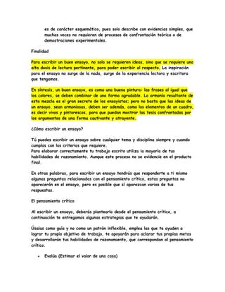 es de carácter esquemático, pues solo describe con evidencias simples, que
muchas veces no requieren de procesos de confrontación teórica o de
demostraciones experimentales.
Finalidad
Para escribir un buen ensayo, no solo se requieren ideas, sino que se requiere una
alta dosis de lectura pertinente, para poder escribir al respecto. La inspiración
para el ensayo no surge de la nada, surge de la experiencia lectora y escritora
que tengamos.
En síntesis, un buen ensayo, es como una buena pintura: las frases al igual que
los colores, se deben combinar de una forma agradable. La armonía resultante de
esta mezcla es el gran secreto de los ensayistas; pero no basta que las ideas de
un ensayo, sean armoniosas, deben ser además, como los elementos de un cuadro,
es decir vivos y pintorescos, para que puedan mostrar las tesis confrontadas por
los argumentos de una forma cautivante y atrayente.
¿Cómo escribir un ensayo?
Tú puedes escribir un ensayo sobre cualquier tema y disciplina siempre y cuando
cumplas con los criterios que requiere.
Para elaborar correctamente tu trabajo escrito utiliza la mayoría de tus
habilidades de razonamiento. Aunque este proceso no se evidencie en el producto
final.
En otras palabras, para escribir un ensayo tendrás que responderte a ti mismo
algunas preguntas relacionadas con el pensamiento crítico, estas preguntas no
aparecerán en el ensayo, pero es posible que sí aparezcan varias de tus
respuestas.
El pensamiento crítico
Al escribir un ensayo, deberás plantearlo desde el pensamiento crítico, a
continuación te entregamos algunas estrategias que te ayudarán.
Úsalas como guía y no como un patrón inflexible, emplea las que te ayuden a
lograr tu propio objetivo de trabajo, te apoyarán para aclarar tus propias metas
y desarrollarán tus habilidades de razonamiento, que correspondan al pensamiento
crítico.
 Evalúa (Estimar el valor de una cosa)
 