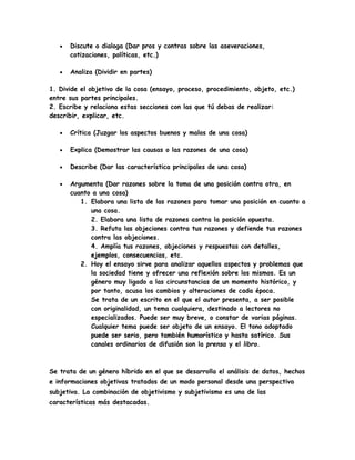  Discute o dialoga (Dar pros y contras sobre las aseveraciones,
cotizaciones, políticas, etc.)
 Analiza (Dividir en partes)
1. Divide el objetivo de la cosa (ensayo, proceso, procedimiento, objeto, etc.)
entre sus partes principales.
2. Escribe y relaciona estas secciones con las que tú debas de realizar:
describir, explicar, etc.
 Crítica (Juzgar los aspectos buenos y malos de una cosa)
 Explica (Demostrar las causas o las razones de una cosa)
 Describe (Dar las característica principales de una cosa)
 Argumenta (Dar razones sobre la toma de una posición contra otra, en
cuanto a una cosa)
1. Elabora una lista de las razones para tomar una posición en cuanto a
una cosa.
2. Elabora una lista de razones contra la posición opuesta.
3. Refuta las objeciones contra tus razones y defiende tus razones
contra las objeciones.
4. Amplía tus razones, objeciones y respuestas con detalles,
ejemplos, consecuencias, etc.
2. Hoy el ensayo sirve para analizar aquellos aspectos y problemas que
la sociedad tiene y ofrecer una reflexión sobre los mismos. Es un
género muy ligado a las circunstancias de un momento histórico, y
por tanto, acusa los cambios y alteraciones de cada época.
Se trata de un escrito en el que el autor presenta, a ser posible
con originalidad, un tema cualquiera, destinado a lectores no
especializados. Puede ser muy breve, o constar de varias páginas.
Cualquier tema puede ser objeto de un ensayo. El tono adoptado
puede ser serio, pero también humorístico y hasta satírico. Sus
canales ordinarios de difusión son la prensa y el libro.
Se trata de un género híbrido en el que se desarrolla el análisis de datos, hechos
e informaciones objetivas tratados de un modo personal desde una perspectiva
subjetiva. La combinación de objetivismo y subjetivismo es una de las
características más destacadas.
 