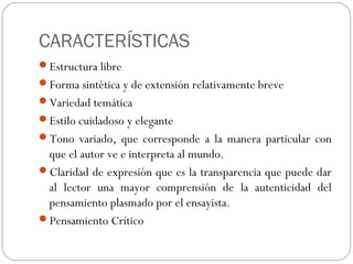 CARACTERÍSTICAS
Estructura libre
Forma sintética y de extensión relativamente breve
Variedad temática
Estilo cuidadoso y elegante
Tono variado, que corresponde a la manera particular con
que el autor ve e interpreta al mundo.
Claridad de expresión que es la transparencia que puede dar
al lector una mayor comprensión de la autenticidad del
pensamiento plasmado por el ensayista.
Pensamiento Crítico
 