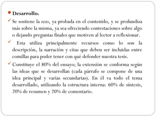 Desarrollo.
Se sostiene la tesis, ya probada en el contenido, y se profundiza
más sobre la misma, ya sea ofreciendo contestaciones sobre algo
o dejando preguntas finales que motiven al lector a reflexionar.
 Esta utiliza principalmente recursos como lo son la
descripción, la narración y citas que deben ser incluidas entre
comillas para poder tener con qué defender nuestra tesis.
Constituye el 80% del ensayo; la extensión se conforma según
las ideas que se desarrollan (cada párrafo se compone de una
idea principal y varias secundarias). En él va todo el tema
desarrollado, utilizando la estructura interna: 60% de síntesis,
20% de resumen y 20% de comentario.
 