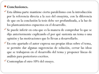 Conclusiones.
Esta última parte mantiene cierto paralelismo con la introducción
por la referencia directa a la tesis del ensayista, con la diferencia
de que en la conclusión la tesis debe ser profundizada, a la luz de
los planteamientos expuestos en el desarrollo.
Se puede inferir en esta que es la manera de comprobar lo que se
dijo anteriormente explicando el por qué sustenta un tema o una
opinión y las motivaciones que lo llevan a desarrollarlo.
En este apartado el autor expresa sus propias ideas sobre el tema,
se permite dar algunas sugerencias de solución, cerrar las ideas
que se trabajaron en el desarrollo del tema y proponer líneas de
análisis para posteriores escritos.
Contemplan el otro 10% del ensayo.
 