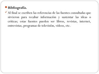 Bibliografía.
Al final se escriben las referencias de las fuentes consultadas que
sirvieron para recabar información y sustentar las ideas o
críticas; estas fuentes pueden ser libros, revistas, internet,
entrevistas, programas de televisión, videos, etc.
 