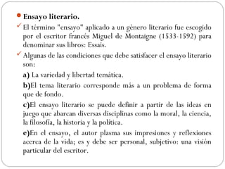 Ensayo literario.
El término "ensayo" aplicado a un género literario fue escogido
por el escritor francés Miguel de Montaigne (1533-1592) para
denominar sus libros: Essais.
Algunas de las condiciones que debe satisfacer el ensayo literario
son:
a) La variedad y libertad temática.
b)El tema literario corresponde más a un problema de forma
que de fondo.
c)El ensayo literario se puede definir a partir de las ideas en
juego que abarcan diversas disciplinas como la moral, la ciencia,
la filosofía, la historia y la política.
e)En el ensayo, el autor plasma sus impresiones y reflexiones
acerca de la vida; es y debe ser personal, subjetivo: una visión
particular del escritor.
 