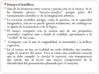 Ensayo Científico.
Una de las fronteras entre ciencia y poesía está en el ensayo. Se le
ha llamado género "literario-científico" porque parte del
razonamiento científico y de la imaginación artística.
La creación científica arraiga, como la poética, en la capacidad
imaginativa, ésta no se puede ignorar totalmente; sin embargo no
se aparta de la naturaleza o de la lógica.
El ensayo comparte con la ciencia uno de sus propósitos
esenciales: explorar más a fondo la realidad, aproximarse a la
"verdad" de las cosas.
 Comparte con el arte la originalidad, la intensidad y la belleza
expresiva.
En el ensayo no hay en realidad un estilo definido, sino muchos
según el carácter del autor. Pero sí existe una condición esencial
que se debe cumplir: la claridad de expresión, esta transparencia
que puede dar al lector una mayor comprensión de la
autenticidad del pensamiento plasmado por el ensayista.
 