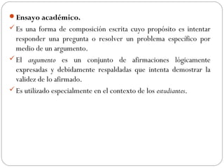 Ensayo académico.
Es una forma de composición escrita cuyo propósito es intentar
responder una pregunta o resolver un problema específico por
medio de un argumento.
El argumento es un conjunto de afirmaciones lógicamente
expresadas y debidamente respaldadas que intenta demostrar la
validez de lo afirmado.
Es utilizado especialmente en el contexto de los estudiantes.
 