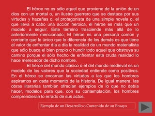 El héroe no es sólo aquel que proviene de la unión de un 
dios con un mortal o, un ilustre guerrero que se destaca por sus 
virtudes y hazañas o, el protagonista de una simple novela o, el 
que lleva a cabo una acción heroica, el héroe es más que un 
modelo a seguir. Este término trasciende más allá de lo 
anteriormente mencionado; El héroe es una persona común y 
corriente que lo único que lo diferencia de los demás es que tiene 
el valor de enfrentar día a día la realidad de un mundo materialista 
que sólo busca el bien propio o hundir todo aquel que obstruya su 
camino porque el sólo hecho de enfrentar esta cruda realidad lo 
hace merecedor de dicho nombre. 
El héroe del mundo clásico o el del mundo medieval es un 
modelo de los valores que la sociedad entiende como positivos. 
En el héroe se encarnan las virtudes a las que los hombres 
aspiramos en cada momento de la historia. De igual manera, las 
obras literarias también ofrecían ejemplos de lo que no debía 
hacer, modelos para que, con su contemplación, los hombres 
comprendieran lo errado de sus actos. 
Ejemplo de un Desarrollo o Contenido de un Ensayo 
 