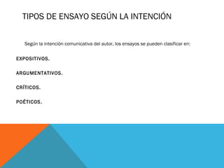 TIPOS DE ENSAYO SEGÚN LA INTENCIÓN 
Según la intención comunicativa del autor, los ensayos se pueden clasificar en: 
EXPOSITIVOS. 
ARGUMENTATIVOS. 
CRÍTICOS. 
POÉTICOS. 
 