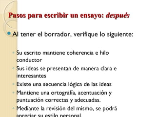 PPaassooss ppaarraa eessccrriibbiirr uunn eennssaayyoo:: ddeessppuuééss 
Al tener el borrador, verifique lo siguiente: 
◦ Su escrito mantiene coherencia e hilo 
conductor 
◦ Sus ideas se presentan de manera clara e 
interesantes 
◦ Existe una secuencia lógica de las ideas 
◦ Mantiene una ortografía, acentuación y 
puntuación correctas y adecuadas. 
◦ Mediante la revisión del mismo, se podrá 
apreciar su estilo personal. 
 