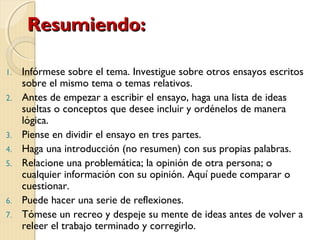 RReessuummiieennddoo:: 
1. Infórmese sobre el tema. Investigue sobre otros ensayos escritos 
sobre el mismo tema o temas relativos. 
2. Antes de empezar a escribir el ensayo, haga una lista de ideas 
sueltas o conceptos que desee incluir y ordénelos de manera 
lógica. 
3. Piense en dividir el ensayo en tres partes. 
4. Haga una introducción (no resumen) con sus propias palabras. 
5. Relacione una problemática; la opinión de otra persona; o 
cualquier información con su opinión. Aquí puede comparar o 
cuestionar. 
6. Puede hacer una serie de reflexiones. 
7. Tómese un recreo y despeje su mente de ideas antes de volver a 
releer el trabajo terminado y corregirlo. 
 