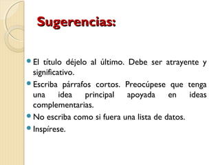 SSuuggeerreenncciiaass:: 
El título déjelo al último. Debe ser atrayente y 
significativo. 
Escriba párrafos cortos. Preocúpese que tenga 
una idea principal apoyada en ideas 
complementarias. 
No escriba como si fuera una lista de datos. 
Inspírese. 
 