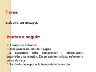Tarea: 
Elabore un ensayo. 
Pautas a seguir: 
oEl ensayo es individual 
oDebe poseer no más de 1 página 
oLa estructura debe comprender : introducción, 
desarrollo y conclusión. De su opinión, crítica, reflexión y 
punto de vista. 
oNo olvides incorporar la fuente de información 
