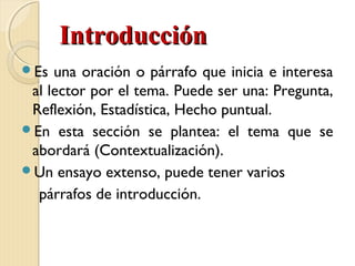 IInnttrroodduucccciióónn 
Es una oración o párrafo que inicia e interesa 
al lector por el tema. Puede ser una: Pregunta, 
Reflexión, Estadística, Hecho puntual. 
En esta sección se plantea: el tema que se 
abordará (Contextualización). 
Un ensayo extenso, puede tener varios 
párrafos de introducción. 
 