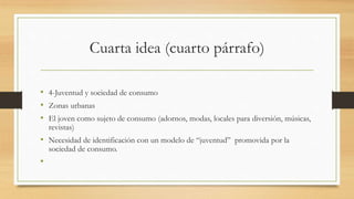 Cuarta idea (cuarto párrafo)
• 4-Juventud y sociedad de consumo
• Zonas urbanas
• El joven como sujeto de consumo (adornos, modas, locales para diversión, músicas,
revistas)
• Necesidad de identificación con un modelo de “juventud” promovida por la
sociedad de consumo.
•
 