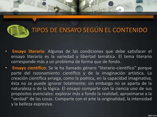 • Ensayo literario: Algunas de las condiciones que debe satisfacer el
ensayo literario es la variedad y libertad temática. El tema literario
corresponde más a un problema de forma que de fondo.
• Ensayo científico: Se le ha llamado género "literario-científico" porque
parte del razonamiento científico y de la imaginación artística. La
creación científica arraiga, como la poética, en la capacidad imaginativa,
ésta no se puede ignorar totalmente; sin embargo no se aparta de la
naturaleza o de la lógica. El ensayo comparte con la ciencia uno de sus
propósitos esenciales: explorar más a fondo la realidad, aproximarse a la
"verdad" de las cosas. Comparte con el arte la originalidad, la intensidad
y la belleza expresiva.
TIPOS DE ENSAYO SEGÚN EL CONTENIDO
 