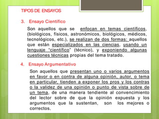 TIPOS DE ENSAYOS
3. Ensayo Científico
Son aquellos que se enfocan en temas científicos,
(biológicos, físicos, astronómicos, biológicos, médicos,
tecnológicos, etc.), se realizan de dos formas: aquellos
que están especializados en las ciencias, usando un
lenguaje “científico” (técnico), y exponiendo algunas
cuestiones técnicas propias del tema tratado.
4. Ensayo Argumentativo
Son aquellos que presentan uno o varios argumentos
en favor o en contra de alguna opinión, autor, o tema
en particular, tienden a exponer los pros y los contras
o la validez de una opinión o punto de vista sobre de
un tema, de una manera tendiente al convencimiento
del lector sobre de que la opinión expuesta y los
argumentos que la sustentan, son los mejores o
correctos.
 