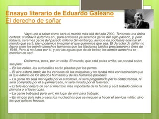 Ensayo literario de Eduardo Galeano
El derecho de soñar
Vaya uno a saber cómo será el mundo más allá del año 2000. Tenemos una única
certeza: si todavía estamos ahí, para entonces ya seremos gente del siglo pasado, y, peor
todavía, seremos gente del pasado milenio.Sin embargo, aunque no podemos adivinar el
mundo que será, bien podemos imaginar el que queremos que sea. El derecho de soñar no
figura entre los treinta derechos humanos que las Naciones Unidas proclamaron a fines de
1948. Pero si no fuera por él, y por las aguas que da de beber, los demás derechos se
morirían de sed.
Deliremos, pues, por un ratito. El mundo, que está patas arriba, se pondrá sobre
sus pies:
– En las calles, los automóiles serán pisados por los perros.
– El aire estará limpio de los venenos de las máquinas y no tendrá más contaminación que
la que emana de los miedos humanos y de las humanas pasiones.
– La gente no será manejada por el automóvil, ni será programada por la computadora, ni
será comprada por el supermercado, ni será mirada por el televisor.
– El televisor dejará de ser el miembro más importante de la familia y será tratado como la
plancha o el lavarropas.
– La gente trabajará para vivir, en lugar de vivir para trabajar.
– En ningún país irán presos los muchachos que se nieguen a hacer el servicio militar, sino
los que quieran hacerlo.
 