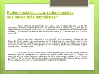 Redes sociales: ¿Las redes sociales
nos hacen más narcisistas?
Como parte de la generación que creció con los redes sociales, es de vital
importancia para los adolescentes hacer una reflexión sobre el narcisismo. ¿Cuáles son las
implicaciones psicológicas y éticas de un compromiso u obsesión constante con las redes
sociales? ¿Cómo cambia nuestra relación con los demás y cómo nos vemos a nosotros
mismos?
Cuando era niño, nadie ajeno a la profesión de la psiquiatría hablaba de este
tema; la gente estaba más preocupada por la deficiencia de autoestima, que en ese
momento se creía que era la causa de casi todos los problemas. Como tantos excesos de la
década de 1970, el culto al amor propio se descontroló y ahora está arrasando nuestra
cultura como Godzilla a Tokio.
Un estudio de 2010 en la revista Social Psychological and Personality Science,
encontró que el porcentaje de estudiantes universitarios que exhiben rasgos de
personalidad narcisistas, ha aumentado en más de la mitad desde principios de la década
de 1980, al 30 por ciento. El estudio se basa en los puntajes obtenidos en el Narcissistic
Personality Inventory, una prueba diagnóstica ampliamente utilizada.
 