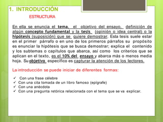 ESTRUCTURA
En ella se enuncia el tema, el objetivo del ensayo, definición de
algún concepto fundamental y la tesis (opinión o idea central) o la
hipótesis (suposición) que se quiere demostrar. Esta tesis suele estar
en el primer párrafo o en uno de los primeros párrafos su propósito
es enunciar la hipótesis que se busca demostrar; explica el contenido
y los subtemas o capítulos que abarca, así como los criterios que se
aplican en el texto, es el 10% del ensayo y abarca más o menos media
hoja. Su objetivo específico es capturar la atención de los lectores.
La introducción se puede iniciar de diferentes formas:
 Con una frase célebre
 Con una cita tomada de un libro famoso (epígrafe)
 Con una anécdota
 Con una pregunta retórica relacionada con el tema que se va explicar.
1. INTRODUCCIÓN
 
