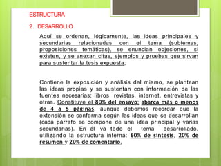 ESTRUCTURA
2. DESARROLLO
Aquí se ordenan, lógicamente, las ideas principales y
secundarias relacionadas con el tema (subtemas,
proposiciones temáticas), se enuncian objeciones, si
existen, y se anexan citas, ejemplos y pruebas que sirvan
para sustentar la tesis expuesta;
Contiene la exposición y análisis del mismo, se plantean
las ideas propias y se sustentan con información de las
fuentes necesarias: libros, revistas, internet, entrevistas y
otras. Constituye el 80% del ensayo; abarca más o menos
de 4 a 5 páginas, aunque debemos recordar que la
extensión se conforma según las ideas que se desarrollan
(cada párrafo se compone de una idea principal y varias
secundarias). En él va todo el tema desarrollado,
utilizando la estructura interna: 60% de síntesis, 20% de
resumen y 20% de comentario.
 
