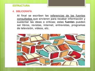 ESTRUCTURA
4. BIBLIOGRAFÍA
Al final se escriben las referencias de las fuentes
consultadas que sirvieron para recabar información y
sustentar las ideas o críticas; estas fuentes pueden
ser libros, revistas, internet, entrevistas, programas
de televisión, videos, etc.
 