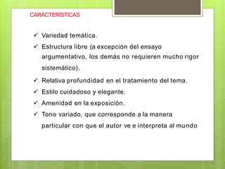 CARÁCTERÍSTICAS
 Variedad temática.
 Estructura libre (a excepción del ensayo
argumentativo, los demás no requieren mucho rigor
sistemático).
 Relativa profundidad en el tratamiento del tema.
 Estilo cuidadoso y elegante.
 Amenidad en la exposición.
 Tono variado, que corresponde a la manera
particular con que el autor ve e interpreta al mundo
 