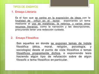 TIPOS DE ENSAYOS
1. Ensayo Literario
Es el tipo que se centra en la exposición de ideas con la
finalidad de influir en el lector, exponiendo un tema
mediante el uso de metáforas, la retórica, y varios otros
recursos literarios, como la narración y las descripciones,
procurando tener una redacción cuidada.
2. Ensayo Filosófico
Son aquellos en donde se exponen temas de índole
filosófica (ética, moral, religión, psicología, y
sociología) desde el punto de vista filosófico o temas
filosóficos propiamente dichos, o exponiendo tesis
haciendo algún tipo de refutación sobre de algún
filosofó o tema filosófico en particular.
 