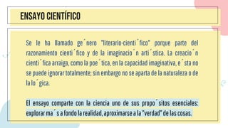 ENSAYO CIENTÍFICO
Se le ha llamado género "literario-científico" porque parte del
razonamiento científico y de la imaginación artística. La creación
científica arraiga, como la poética, en la capacidad imaginativa, ésta no
se puede ignorar totalmente; sin embargo no se aparta de la naturaleza o de
lalógica.
El ensayo comparte con la ciencia uno de sus propósitos esenciales:
explorarmásafondolarealidad,aproximarseala"verdad"delascosas.
 