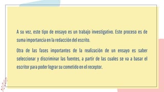 A su vez, este tipo de ensayo es un trabajo investigativo. Este proceso es de
sumaimportanciaenlaredaccióndelescrito.
Otra de las fases importantes de la realización de un ensayo es saber
seleccionar y discriminar las fuentes, a partir de las cuales se va a basar el
escritorparapoderlograrsucometidoenelreceptor.
 