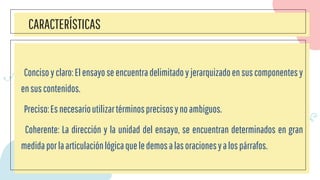 CARACTERÍSTICAS
Conciso y claro:El ensayo se encuentradelimitado y jerarquizado en sus componentes y
ensuscontenidos.
Preciso:Esnecesarioutilizartérminosprecisosynoambiguos.
Coherente: La dirección y la unidad del ensayo, se encuentran determinados en gran
medidaporlaarticulaciónlógicaqueledemosalasoracionesyalospárrafos.
 