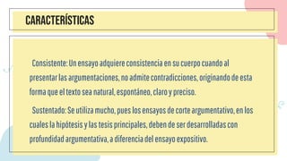 CARACTERÍSTICAS
Consistente:Unensayoadquiereconsistenciaensucuerpocuandoal
presentarlasargumentaciones,noadmitecontradicciones,originandodeesta
formaqueeltextoseanatural,espontáneo,claroypreciso.
Sustentado:Seutilizamucho,pueslosensayosdecorteargumentativo,enlos
cualeslahipótesisylastesisprincipales,debendeserdesarrolladascon
profundidadargumentativa,adiferenciadelensayoexpositivo.
 