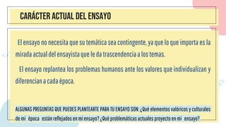 CARÁCTER ACTUAL DEL ENSAYO
El ensayo no necesita que su temática sea contingente, ya que lo que importa es la
mirada actualdelensayistaqueledatrascendenciaalostemas.
El ensayo replantea los problemas humanos ante los valores que individualizan y
diferenciana cadaépoca.
ALGUNAS PREGUNTAS QUE PUEDES PLANTEARTE PARA TU ENSAYO SON: ¿Qué elementos valóricos y culturales
de mi época estánreflejados enmiensayo?¿Quéproblemáticasactuales proyectoenmi ensayo?
 