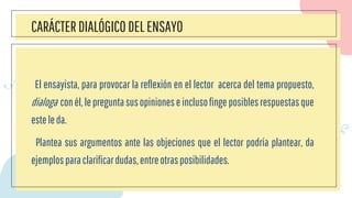 CARÁCTER DIALÓGICO DELENSAYO
El ensayista, para provocar la reflexión en el lector acerca del tema propuesto,
dialoga conél,lepreguntasusopinioneseinclusofingeposiblesrespuestasque
esteleda.
Plantea sus argumentos ante las objeciones que el lector podría plantear, da
ejemplosparaclarificardudas,entreotrasposibilidades.
 