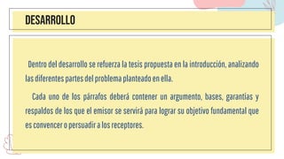 DESARROLLO
Dentro del desarrollo se refuerza la tesis propuesta en la introducción, analizando
lasdiferentespartesdelproblemaplanteadoenella.
Cada uno de los párrafos deberá contener un argumento, bases, garantías y
respaldos de los que el emisor se servirá para lograr su objetivo fundamental que
esconvenceropersuadiralosreceptores.
 