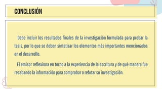 CONCLUSIÓN
Debe incluir los resultados finales de la investigación formulada para probar la
tesis, por lo que se deben sintetizar los elementos más importantes mencionados
eneldesarrollo.
El emisor reflexiona en torno a la experiencia de la escritura y de qué manera fue
recabandolainformaciónparacomprobarorefutarsuinvestigación.
 