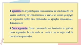 3. Argumentos: Un argumento puede estar compuesto por una afirmación, una
opinión, una teoría y por unas razones que la apoyan. Las razones que apoyan
los argumentos pueden estar conformadas por ejemplos, comparaciones,
definiciones,etc.
4. Contra argumentos: Evaluar, considerando a mi interlocutor, los posibles
contra argumentos. De este modo, se contará con un mejor nivel de
consistencia argumentativa.
 
