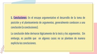 5. Conclusiones: En el ensayo argumentativo el desarrollo de la toma de
posición y el planteamiento de argumentos, generalmente conducen a una
conclusión(oconclusiones).
La conclusión debe derivarse lógicamente de la tesis y los argumentos. Sin
embargo, es posible que en algunos casos no se planteen de manera
explícitalasconclusiones.
 