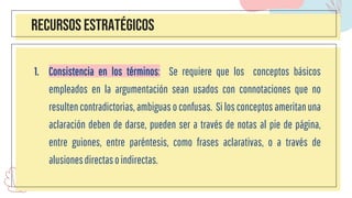 RECURSOS ESTRATÉGICOS
1. Consistencia en los términos: Se requiere que los conceptos básicos
empleados en la argumentación sean usados con connotaciones que no
resulten contradictorias, ambiguas o confusas. Si los conceptos ameritanuna
aclaración deben de darse, pueden ser a través de notas al pie de página,
entre guiones, entre paréntesis, como frases aclarativas, o a través de
alusionesdirectasoindirectas.
 