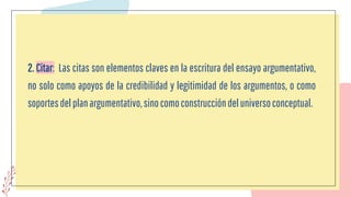 2. Citar: Las citas son elementos claves en la escritura del ensayo argumentativo,
no solo como apoyos de la credibilidad y legitimidad de los argumentos, o como
soportesdelplanargumentativo,sinocomoconstruccióndeluniversoconceptual.
 