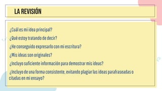 LA REVISIÓN
¿Cuálesmiideaprincipal?
¿Quéestoytratandodedecir?
¿Heconseguidoexpresarloconmiescritura?
¿Misideassonoriginales?
¿Incluyosuficienteinformaciónparademostrarmisideas?
¿Incluyodeunaformaconsistente,evitandoplagiarlasideasparafraseadaso
citadasenmiensayo?
 