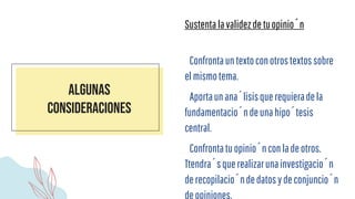Algunas
consideraciones
Sustentalavalidezdetuopinión
Confrontauntextoconotrostextossobre
elmismotema.
Aportaunanálisisquerequieradela
fundamentacióndeunahipótesis
central.
Confrontatuopiniónconladeotros.
Ttendrásquerealizarunainvestigación
derecopilacióndedatosydeconjunción
deopiniones.
 