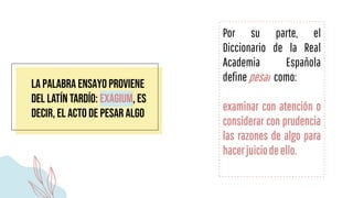 la palabra ensayo proviene
del latín tardío: exagium, es
decir, el acto de pesar algo
Por su parte, el
Diccionario de la Real
Academia Española
definepesar como:
examinar con atención o
considerar con prudencia
las razones de algo para
hacerjuiciodeello.
 