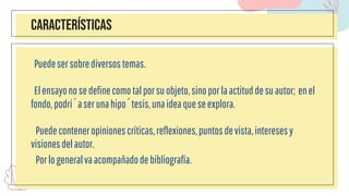 Características
Puedesersobrediversostemas.
Elensayonosedefinecomotalporsuobjeto,sinoporlaactituddesuautor; enel
fondo,podríaserunahipótesis,unaideaqueseexplora.
Puedeconteneropinionescríticas,reflexiones,puntosdevista,interesesy
visionesdelautor.
Porlogeneralvaacompañadodebibliografía.
 