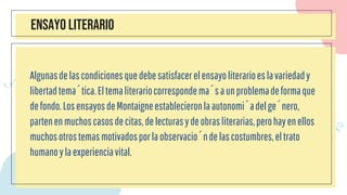 ENSAYO LITERARIO
Algunasdelascondicionesquedebesatisfacerelensayoliterarioeslavariedady
libertadtemática.Eltemaliterariocorrespondemásaunproblemadeformaque
defondo.LosensayosdeMontaigneestablecieronlaautonomíadelgénero,
partenenmuchoscasosdecitas,delecturasydeobrasliterarias,perohayenellos
muchosotrostemasmotivadosporlaobservacióndelascostumbres,eltrato
humanoylaexperienciavital.
 