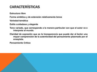 CARACTERÍSTICAS
Estructura libre
Forma sintética y de extensión relativamente breve
Variedad temática
Estilo cuidadoso y elegante
Tono variado, que corresponde a la manera particular con que el autor ve e
interpreta al mundo.
Claridad de expresión que es la transparencia que puede dar al lector una
mayor comprensión de la autenticidad del pensamiento plasmado por el
ensayista.
Pensamiento Crítico
 